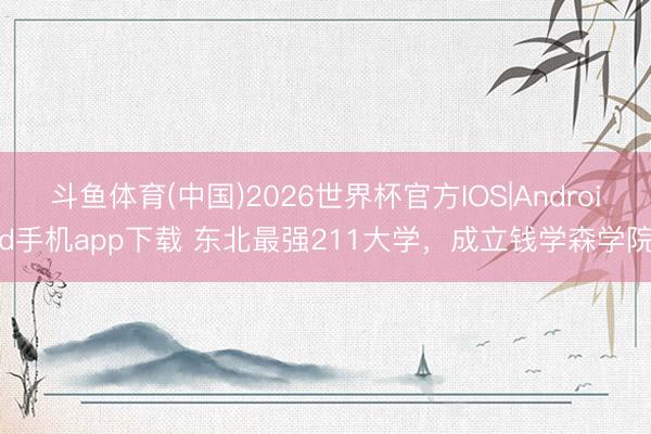 斗鱼体育(中国)2026世界杯官方IOS|Android手机app下载 东北最强211大学，成立钱学森学院