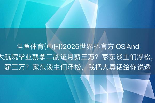 斗鱼体育(中国)2026世界杯官方IOS|Android手机app下载 四大航院毕业就拿二副证月薪三万？家东谈主们浮松，我把大真话给你说透