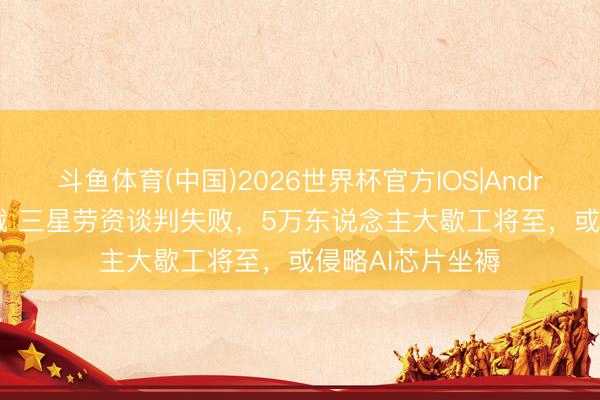 斗鱼体育(中国)2026世界杯官方IOS|Android手机app下载 三星劳资谈判失败，5万东说念主大歇工将至，或侵略AI芯片坐褥