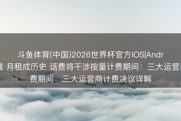 斗鱼体育(中国)2026世界杯官方IOS|Android手机app下载 月租成历史 话费将干涉按量计费期间：三大运营商计费决议详解