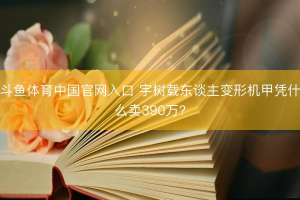 斗鱼体育中国官网入口 宇树载东谈主变形机甲凭什么卖390万？