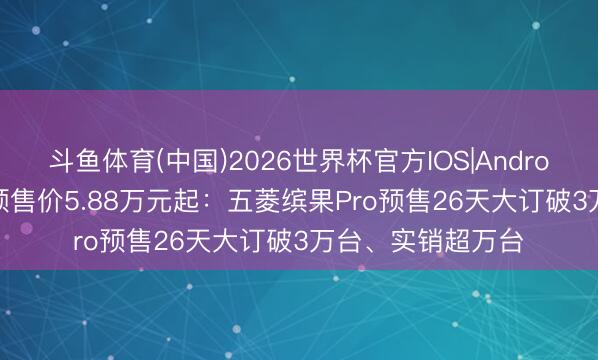 斗鱼体育(中国)2026世界杯官方IOS|Android手机app下载 预售价5.88万元起：五菱缤果Pro预售26天大订破3万台、实销超万台