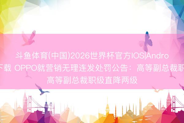 斗鱼体育(中国)2026世界杯官方IOS|Android手机app下载 OPPO就营销无理连发处罚公告：高等副总裁职级直降两级