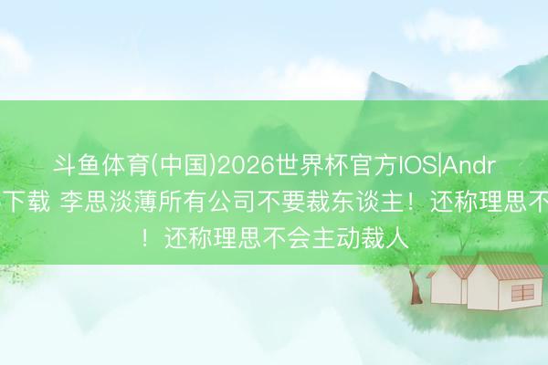 斗鱼体育(中国)2026世界杯官方IOS|Android手机app下载 李思淡薄所有公司不要裁东谈主！还称理思不会主动裁人