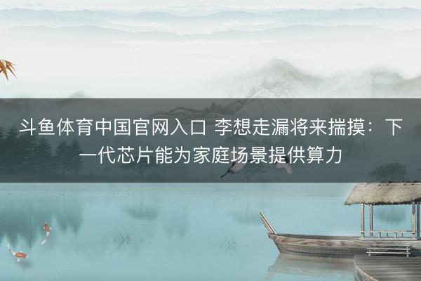 斗鱼体育中国官网入口 李想走漏将来揣摸：下一代芯片能为家庭场景提供算力