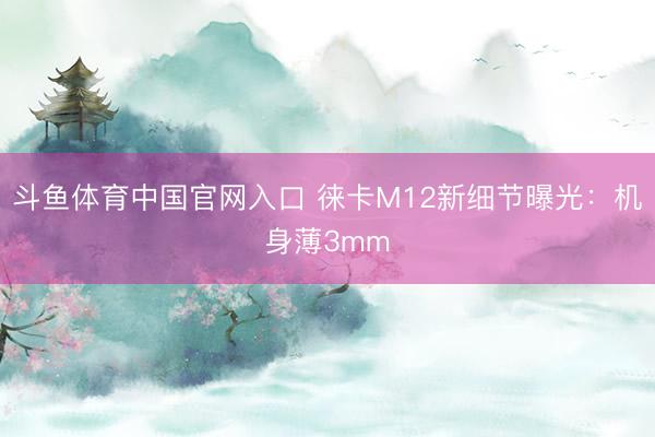 斗鱼体育中国官网入口 徕卡M12新细节曝光：机身薄3mm