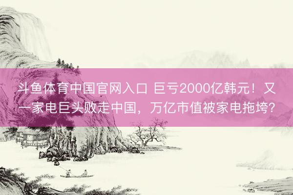 斗鱼体育中国官网入口 巨亏2000亿韩元!又一家电巨头败走中国,万亿市值被家电拖垮?