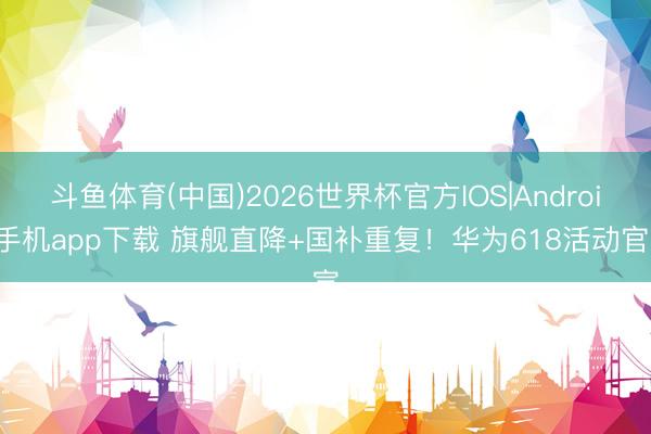 斗鱼体育(中国)2026世界杯官方IOS|Android手机app下载 旗舰直降+国补重复！华为618活动官宣