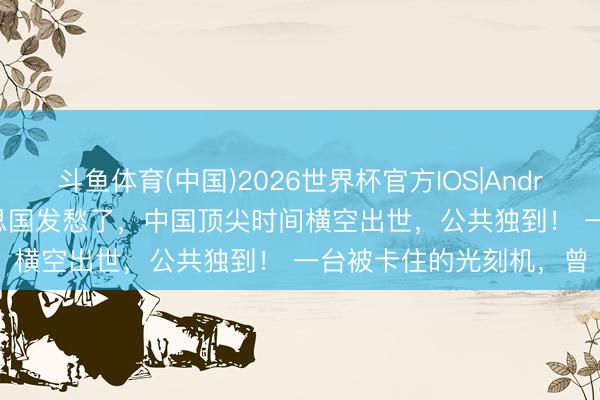 斗鱼体育(中国)2026世界杯官方IOS|Android手机app下载 好意思国发愁了，中国顶尖时间横空出世，公共独到！ 一台被卡住的光刻机，曾