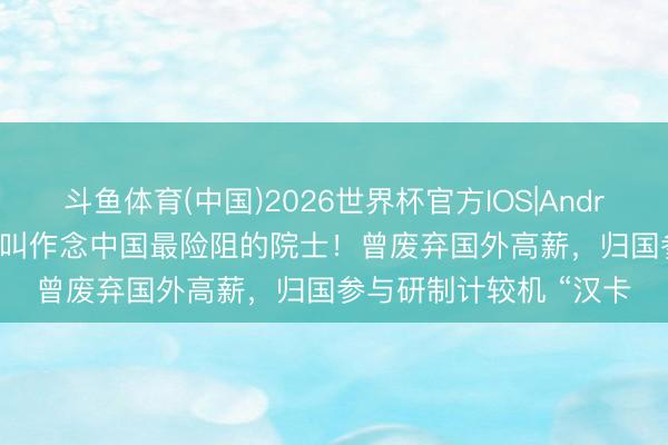 斗鱼体育(中国)2026世界杯官方IOS|Android手机app下载 他被叫作念中国最险阻的院士！曾废弃国外高薪，归国参与研制计较机 “汉卡