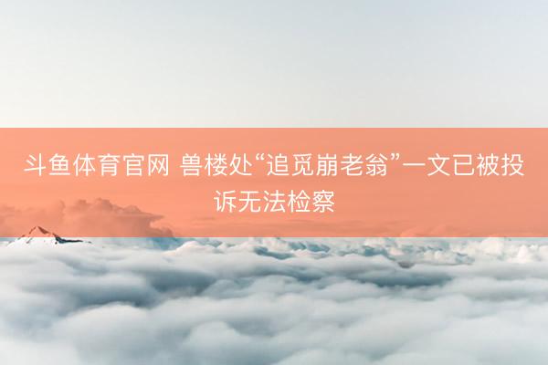 斗鱼体育官网 兽楼处“追觅崩老翁”一文已被投诉无法检察