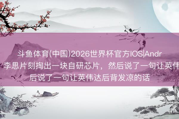 斗鱼体育(中国)2026世界杯官方IOS|Android手机app下载 李思片刻掏出一块自研芯片，然后说了一句让英伟达后背发凉的话