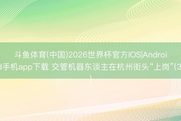 斗鱼体育(中国)2026世界杯官方IOS|Android手机app下载 交管机器东谈主在杭州街头“上岗”(3)