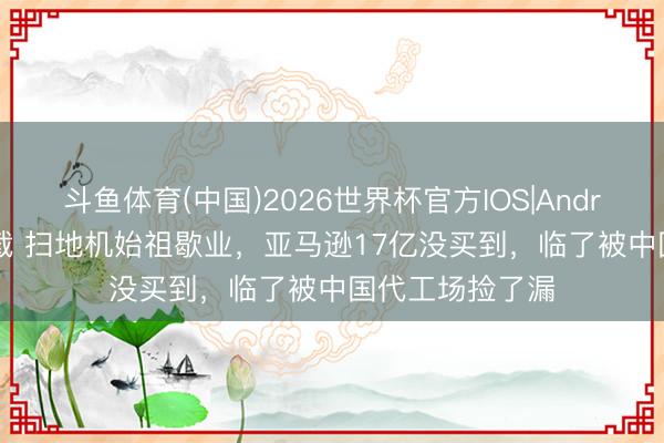 斗鱼体育(中国)2026世界杯官方IOS|Android手机app下载 扫地机始祖歇业，亚马逊17亿没买到，临了被中国代工场捡了漏
