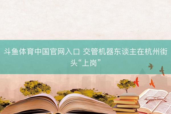 斗鱼体育中国官网入口 交管机器东谈主在杭州街头“上岗”