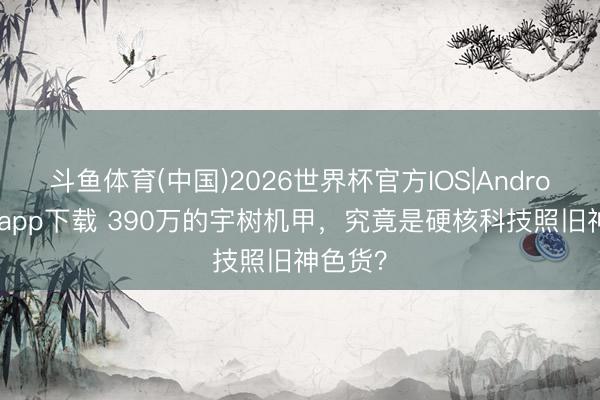 斗鱼体育(中国)2026世界杯官方IOS|Android手机app下载 390万的宇树机甲，究竟是硬核科技照旧神色货？