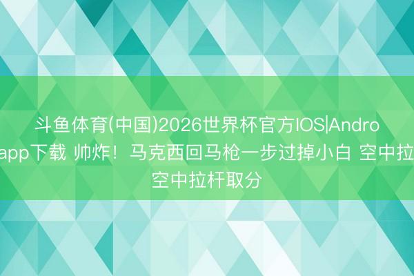 斗鱼体育(中国)2026世界杯官方IOS|Android手机app下载 帅炸！马克西回马枪一步过掉小白 空中拉杆取分
