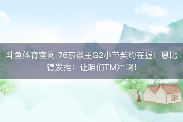 斗鱼体育官网 76东谈主G2小节契约在握！恩比德发推：让咱们TM冲啊！