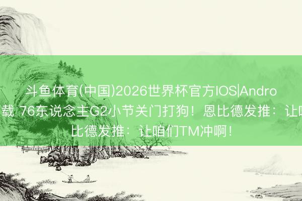 斗鱼体育(中国)2026世界杯官方IOS|Android手机app下载 76东说念主G2小节关门打狗！恩比德发推：让咱们TM冲啊！