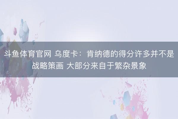 斗鱼体育官网 乌度卡:肯纳德的得分许多并不是战略策画 大部分来自于繁杂景象