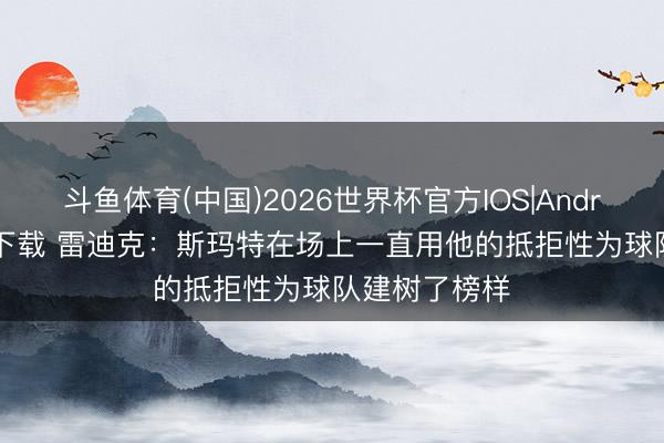 斗鱼体育(中国)2026世界杯官方IOS|Android手机app下载 雷迪克:斯玛特在场上一直用他的抵拒性为球队建树了榜样