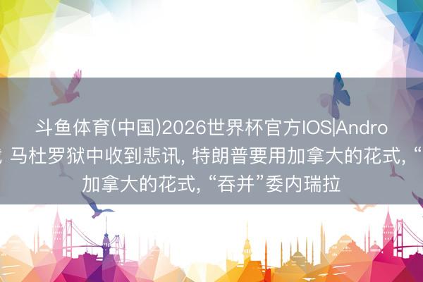 斗鱼体育(中国)2026世界杯官方IOS|Android手机app下载 马杜罗狱中收到悲讯， 特朗普要用加拿大的花式， “吞并”委内瑞拉