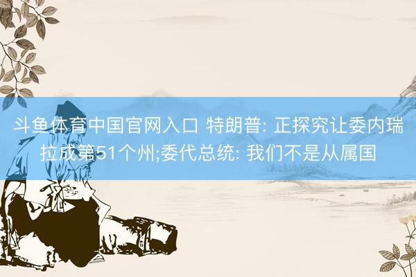 斗鱼体育中国官网入口 特朗普: 正探究让委内瑞拉成第51个州;委代总统: 我们不是从属国