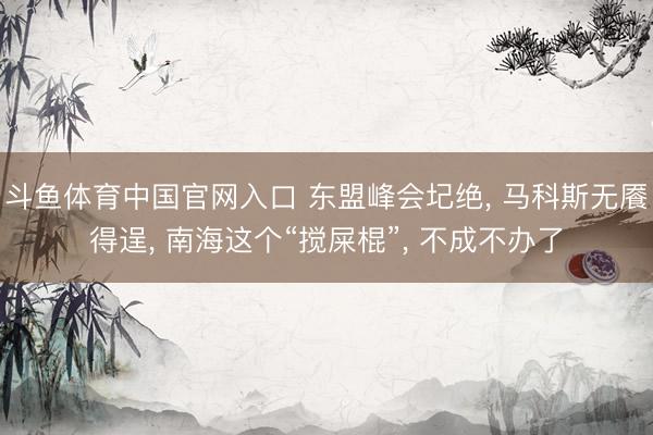 斗鱼体育中国官网入口 东盟峰会圮绝， 马科斯无餍得逞， 南海这个“搅屎棍”， 不成不办了