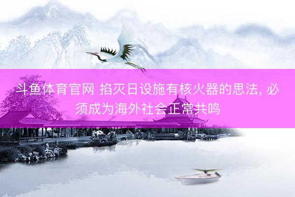 斗鱼体育官网 掐灭日设施有核火器的思法， 必须成为海外社会正常共鸣