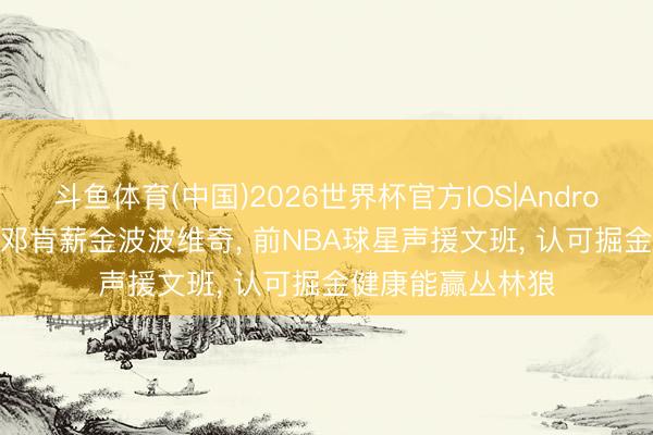 斗鱼体育(中国)2026世界杯官方IOS|Android手机app下载 邓肯薪金波波维奇， 前NBA球星声援文班， 认可掘金健康能赢丛林狼