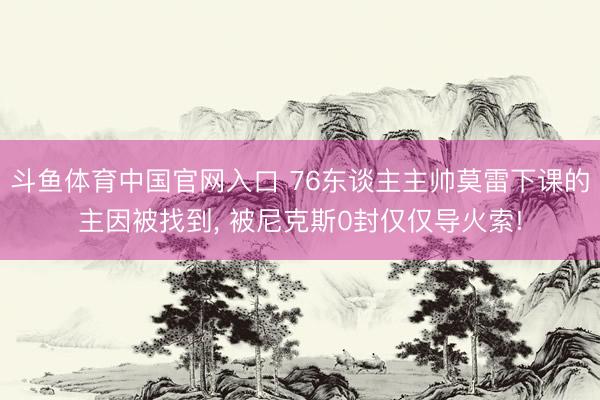 斗鱼体育中国官网入口 76东谈主主帅莫雷下课的主因被找到， 被尼克斯0封仅仅导火索!