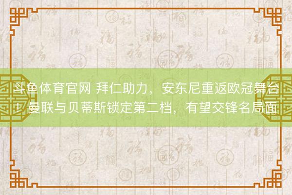 斗鱼体育官网 拜仁助力，安东尼重返欧冠舞台！曼联与贝蒂斯锁定第二档，有望交锋名局面