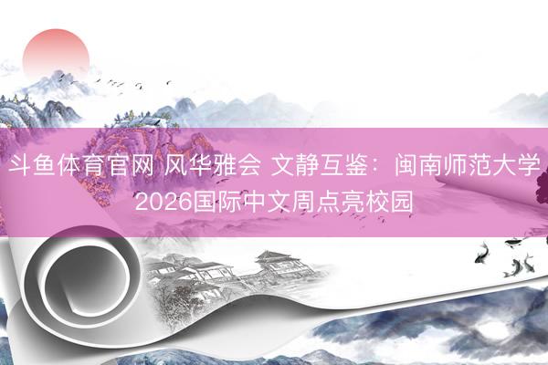 斗鱼体育官网 风华雅会 文静互鉴：闽南师范大学2026国际中文周点亮校园