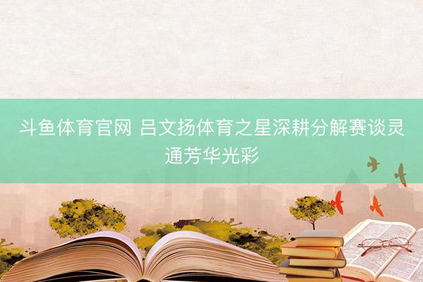 斗鱼体育官网 吕文扬体育之星深耕分解赛谈灵通芳华光彩
