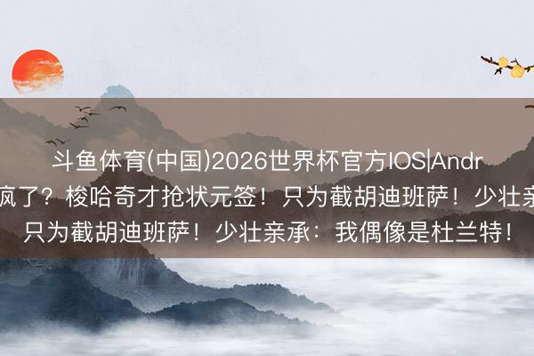 斗鱼体育(中国)2026世界杯官方IOS|Android手机app下载 爵士疯了？梭哈奇才抢状元签！只为截胡迪班萨！少壮亲承：我偶像是杜兰特！