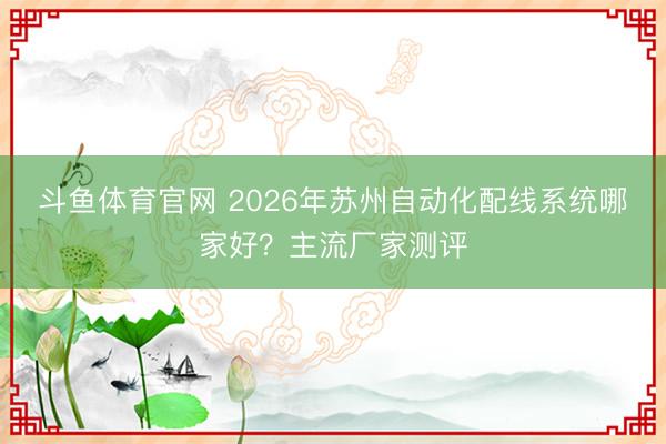 斗鱼体育官网 2026年苏州自动化配线系统哪家好？主流厂家测评
