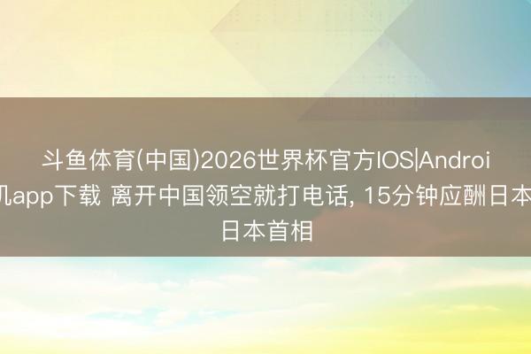 斗鱼体育(中国)2026世界杯官方IOS|Android手机app下载 离开中国领空就打电话， 15分钟应酬日本首相