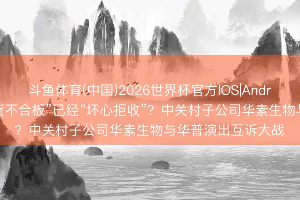 斗鱼体育(中国)2026世界杯官方IOS|Android手机app下载 “货不合板”已经“坏心拒收”?中关村子公司华素生物与华普演出互诉大战