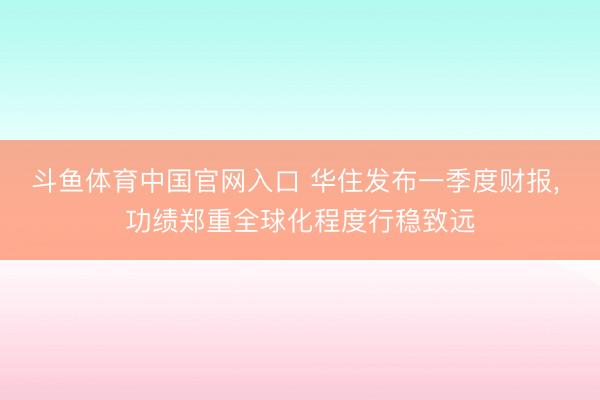 斗鱼体育中国官网入口 华住发布一季度财报， 功绩郑重全球化程度行稳致远