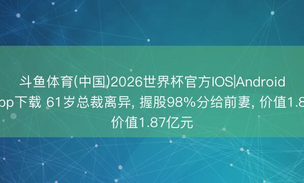 斗鱼体育(中国)2026世界杯官方IOS|Android手机app下载 61岁总裁离异， 握股98%分给前妻， 价值1.87亿元