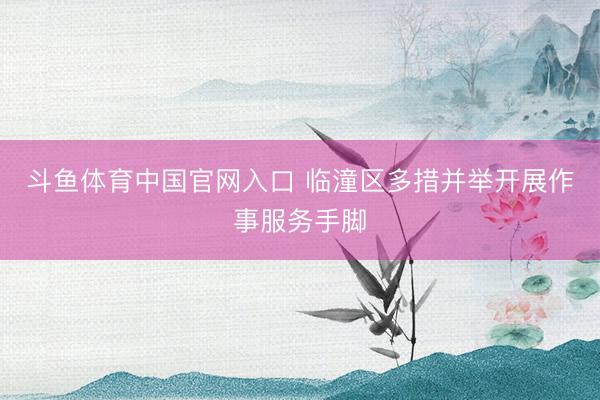 斗鱼体育中国官网入口 临潼区多措并举开展作事服务手脚