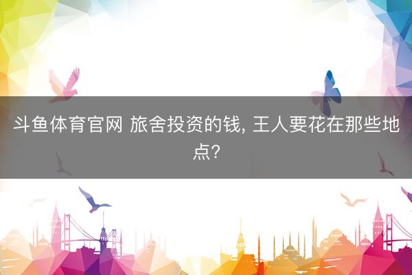 斗鱼体育官网 旅舍投资的钱， 王人要花在那些地点?