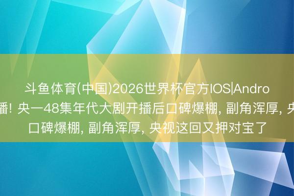 斗鱼体育(中国)2026世界杯官方IOS|Android手机app下载 开播! 央一48集年代大剧开播后口碑爆棚， 副角浑厚， 央视这回又押对宝了