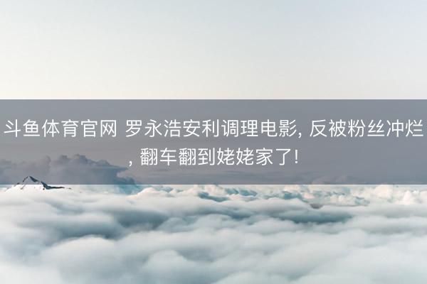斗鱼体育官网 罗永浩安利调理电影， 反被粉丝冲烂， 翻车翻到姥姥家了!