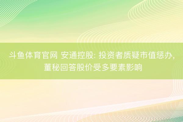 斗鱼体育官网 安通控股: 投资者质疑市值惩办， 董秘回答股价受多要素影响