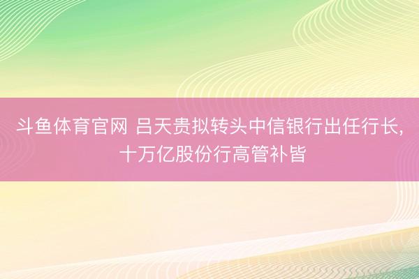 斗鱼体育官网 吕天贵拟转头中信银行出任行长， 十万亿股份行高管补皆