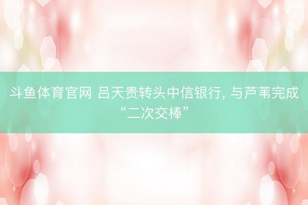 斗鱼体育官网 吕天贵转头中信银行， 与芦苇完成“二次交棒”