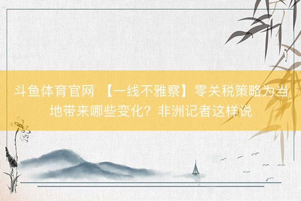 斗鱼体育官网 【一线不雅察】零关税策略为当地带来哪些变化?非洲记者这样说