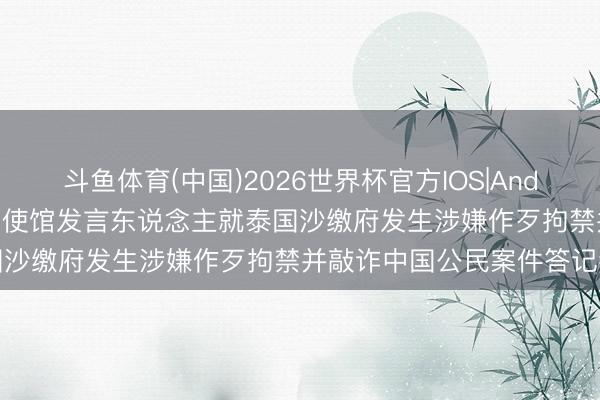 斗鱼体育(中国)2026世界杯官方IOS|Android手机app下载 驻泰国使馆发言东说念主就泰国沙缴府发生涉嫌作歹拘禁并敲诈中国公民案件答记者问