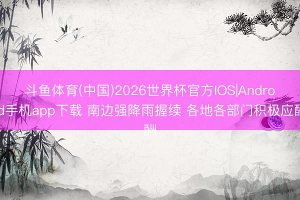 斗鱼体育(中国)2026世界杯官方IOS|Android手机app下载 南边强降雨握续 各地各部门积极应酬